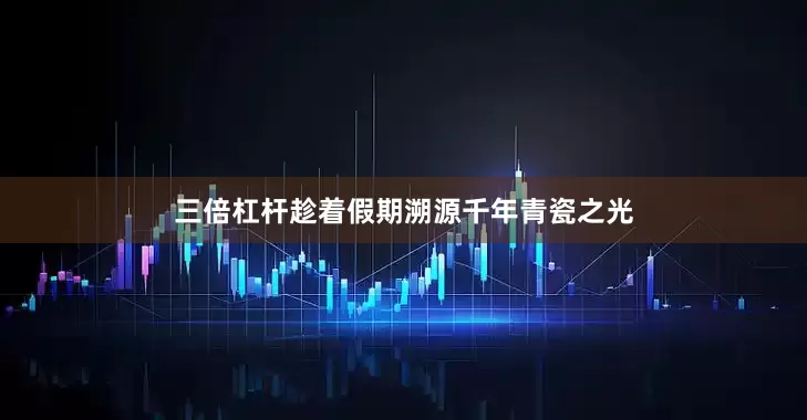三倍杠杆趁着假期溯源千年青瓷之光
