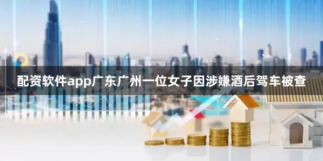 配资软件app广东广州一位女子因涉嫌酒后驾车被查