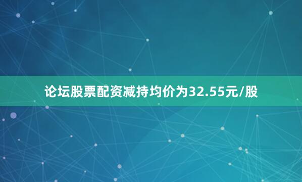 论坛股票配资减持均价为32.55元/股