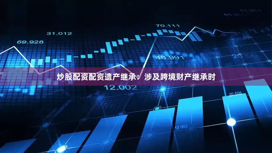 炒股配资配资遗产继承：涉及跨境财产继承时