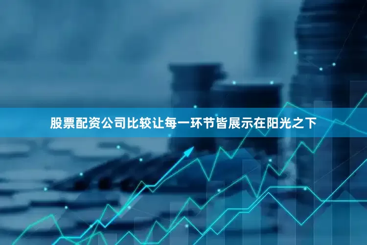 股票配资公司比较让每一环节皆展示在阳光之下
