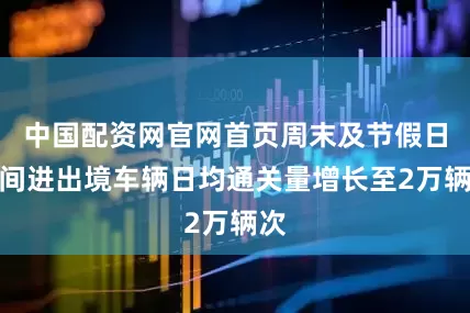 中国配资网官网首页周末及节假日期间进出境车辆日均通关量增长至2万辆次