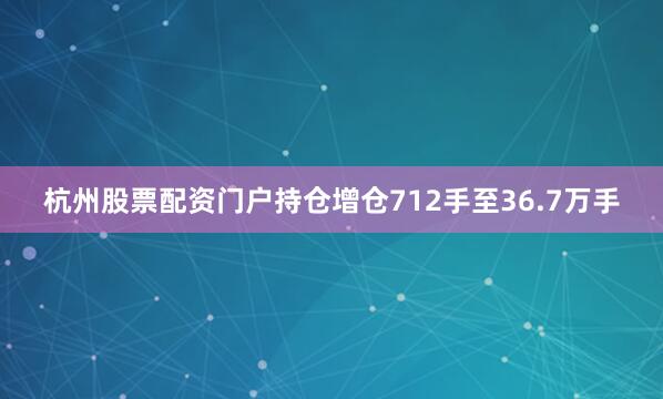 杭州股票配资门户持仓增仓712手至36.7万手