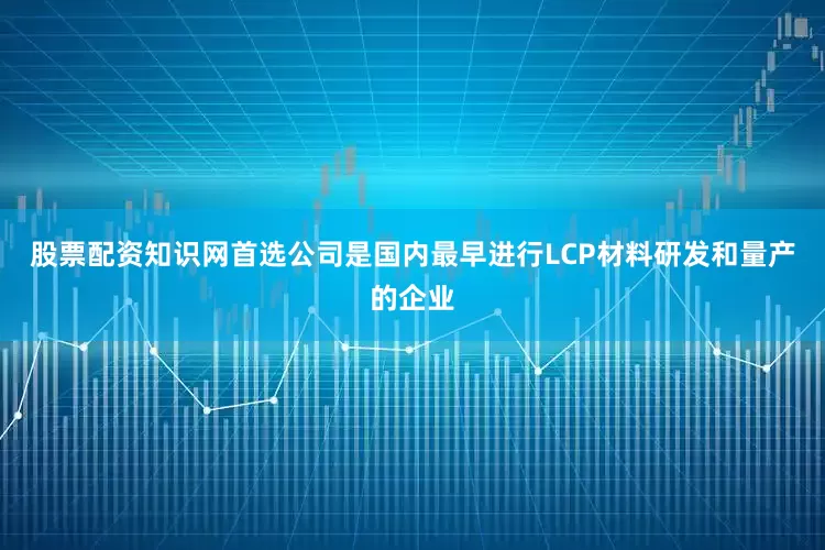 股票配资知识网首选公司是国内最早进行LCP材料研发和量产的企业
