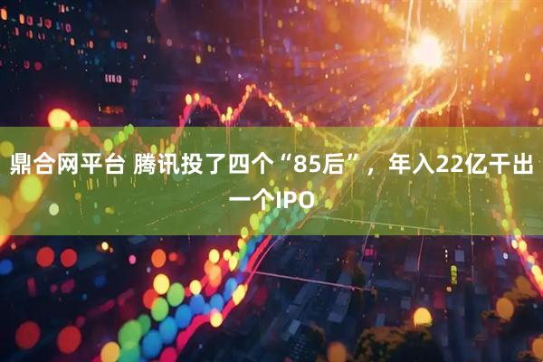 鼎合网平台 腾讯投了四个“85后”，年入22亿干出一个IPO