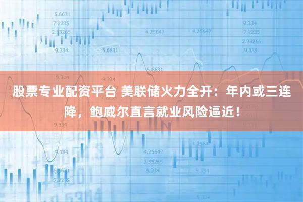 股票专业配资平台 美联储火力全开：年内或三连降，鲍威尔直言就业风险逼近！