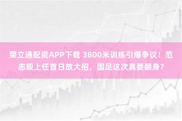 荣立通配资APP下载 3800米训练引爆争议!范志毅上任首日放大招,国足这次真要翻身?