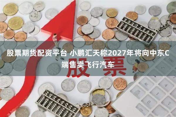 股票期货配资平台 小鹏汇天称2027年将向中东C端售卖飞行汽车
