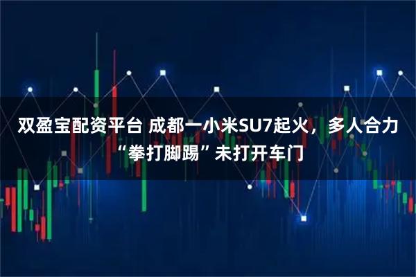 双盈宝配资平台 成都一小米SU7起火，多人合力“拳打脚踢”未打开车门