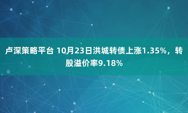 卢深策略平台 10月23日洪城转债上涨1.35%，转股溢价率9.18%