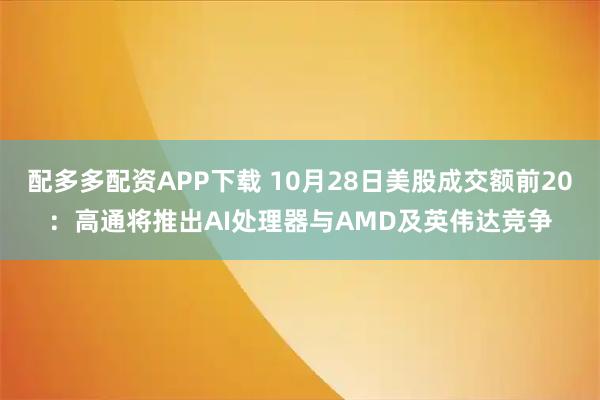 配多多配资APP下载 10月28日美股成交额前20：高通将推出AI处理器与AMD及英伟达竞争