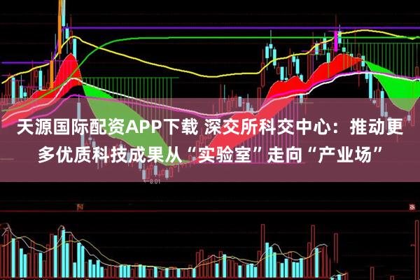 天源国际配资APP下载 深交所科交中心：推动更多优质科技成果从“实验室”走向“产业场”