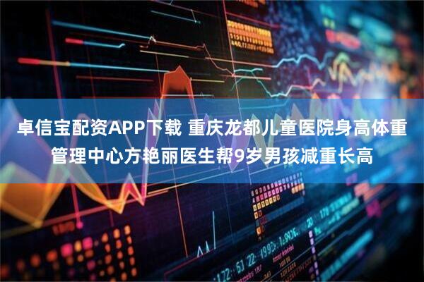 卓信宝配资APP下载 重庆龙都儿童医院身高体重管理中心方艳丽医生帮9岁男孩减重长高