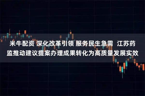 米牛配资 深化改革引领 服务民生急需 江苏药监推动建议提案办理成果转化为高质量发展实效