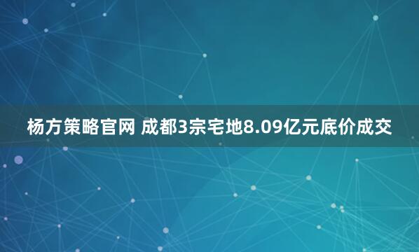 杨方策略官网 成都3宗宅地8.09亿元底价成交