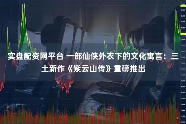 实盘配资网平台 一部仙侠外衣下的文化寓言：三土新作《紫云山传》重磅推出