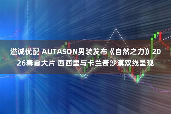 溢诚优配 AUTASON男装发布《自然之力》2026春夏大片 西西里与卡兰奇沙漠双线呈现