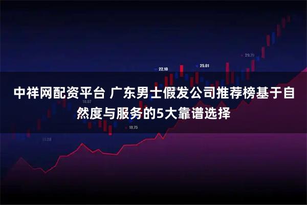 中祥网配资平台 广东男士假发公司推荐榜基于自然度与服务的5大靠谱选择