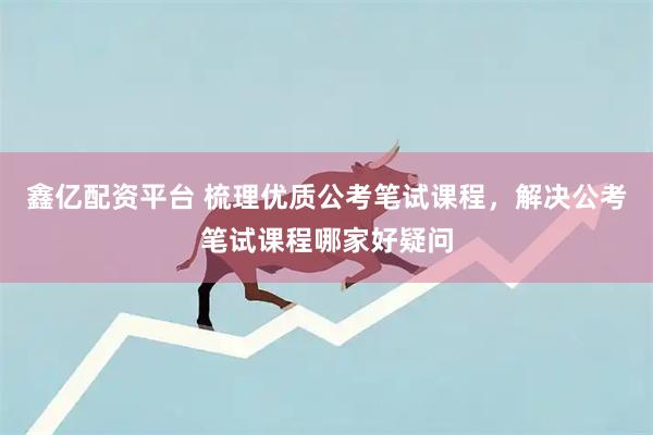 鑫亿配资平台 梳理优质公考笔试课程，解决公考笔试课程哪家好疑问