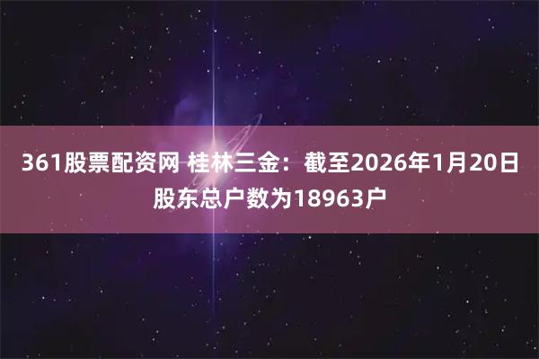 361股票配资网 桂林三金：截至2026年1月20日股东总户数为18963户