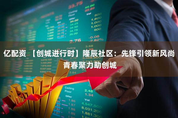 亿配资 【创城进行时】隆辰社区：先锋引领新风尚 青春聚力助创城