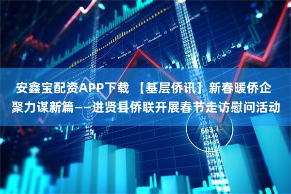 安鑫宝配资APP下载 【基层侨讯】新春暖侨企 聚力谋新篇——进贤县侨联开展春节走访慰问活动