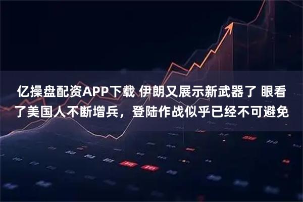 亿操盘配资APP下载 伊朗又展示新武器了 眼看了美国人不断增兵，登陆作战似乎已经不可避免