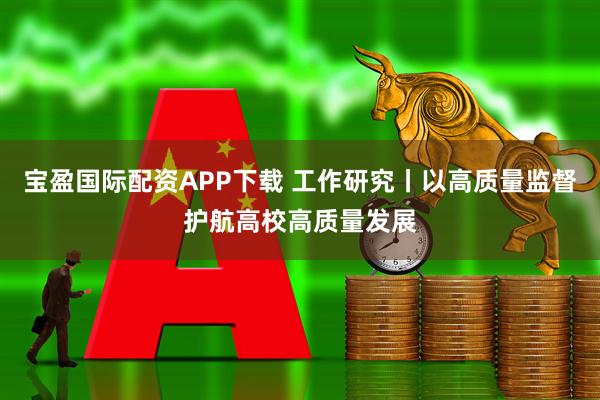 宝盈国际配资APP下载 工作研究丨以高质量监督护航高校高质量发展