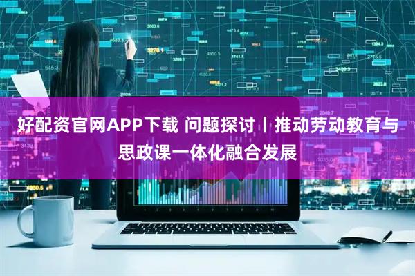 好配资官网APP下载 问题探讨丨推动劳动教育与思政课一体化融合发展