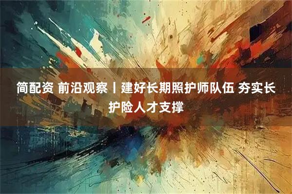 简配资 前沿观察丨建好长期照护师队伍 夯实长护险人才支撑