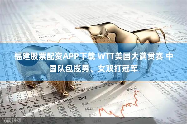 福建股票配资APP下载 WTT美国大满贯赛 中国队包揽男、女双打冠军
