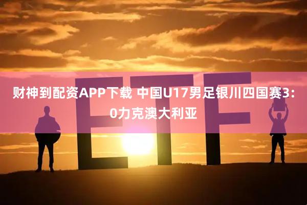 财神到配资APP下载 中国U17男足银川四国赛3:0力克澳大利亚