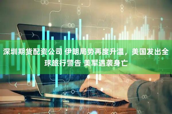 深圳期货配资公司 伊朗局势再度升温,美国发出全球旅行警告 美军遇袭身亡